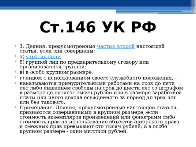 Ст.146 УК РФ 3. Деяния, предусмотренные частью второй настоящей статьи, если они совершены: а) утратил силу ; б) группой лиц по предварительному сговору или организованной группой; в) в особо крупном размере; г) лицом с использованием своего служебного положения, - наказываются принудительными работами на срок до пяти лет либо лишением свободы на срок до шести лет со штрафом в размере до пятисот тысяч рублей или в размере заработной платы или иного дохода осужденного за период до трех лет или без такового. Примечание. Деяния, предусмотренные настоящей статьей, признаются совершенными в крупном размере, если стоимость экземпляров произведений или фонограмм либо стоимость прав на использование объектов авторского права и смежных прав превышают сто тысяч рублей, а в особо крупном размере - один миллион рублей. 