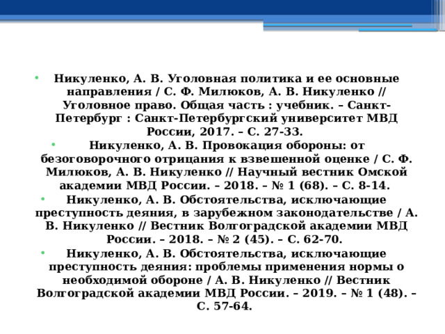 Никуленко, А. В. Уголовная политика и ее основные направления / С. Ф. Милюков, А. В. Никуленко // Уголовное право. Общая часть : учебник. – Санкт-Петербург : Санкт-Петербургский университет МВД России, 2017. – С. 27-33. Никуленко, А. В. Провокация обороны: от безоговорочного отрицания к взвешенной оценке / С. Ф. Милюков, А. В. Никуленко // Научный вестник Омской академии МВД России. – 2018. – № 1 (68). – С. 8-14. Никуленко, А. В. Обстоятельства, исключающие преступность деяния, в зарубежном законодательстве / А. В. Никуленко // Вестник Волгоградской академии МВД России. – 2018. – № 2 (45). – С. 62-70. Никуленко, А. В. Обстоятельства, исключающие преступность деяния: проблемы применения нормы о необходимой обороне / А. В. Никуленко // Вестник Волгоградской академии МВД России. – 2019. – № 1 (48). – С. 57-64. 