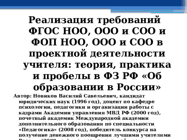 Реализация требований ФГОС НОО, ООО и СОО и ФОП НОО, ООО и СОО в проектной деятельности учителя: теория, практика и пробелы в ФЗ РФ «Об образовании в России» Автор: Новиков Василий Савельевич, кандидат юридических наук (1996 год), доцент по кафедре психологии, педагогики и организации работы с кадрами Академии управления МВД РФ (2000 год), почетный академик Международной академии дополнительного образования по специальности «Педагогика» (2008 год), победитель конкурса на получение денежного поощрения лучшими учителями России (2009 год) , лауреат ежегодной премии Губернатора Московской области «Наше Подмосковье» (2016 год), учитель права и основ безопасности жизнедеятельности высшей категории (2002 год),  в составе экспертного совета НС «Интеграции» с 2002 года, ведущий специалист педагогического форума НС «Интеграции» с 2017 года 