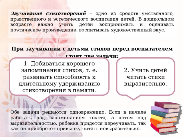 Заучивание стихотворений – одно из средств умственного, нравственного и эстетического воспитания детей. В дошкольном возрасте важно учить детей воспринимать и оценивать поэтическое произведение, воспитывать художественный вкус. При заучивании с детьми стихов перед воспитателем стоят две задачи: 1. Добиваться хорошего запоминания стихов, т. е. развивать способность к длительному удерживанию стихотворения в памяти. 2. Учить детей читать стихи выразительно. Обе задачи решаются одновременно. Если в начале работать над запоминанием текста, а потом над выразительностью, ребенка придется переучивать, так как он приобретет привычку читать невыразительно. 