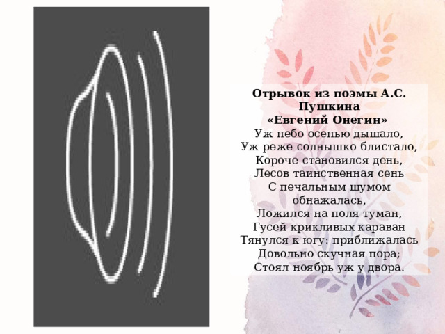 Отрывок из поэмы А.С. Пушкина «Евгений Онегин» Уж небо осенью дышало,  Уж реже солнышко блистало,  Короче становился день,  Лесов таинственная сень  С печальным шумом обнажалась,  Ложился на поля туман,  Гусей крикливых караван  Тянулся к югу: приближалась  Довольно скучная пора;  Стоял ноябрь уж у двора. 