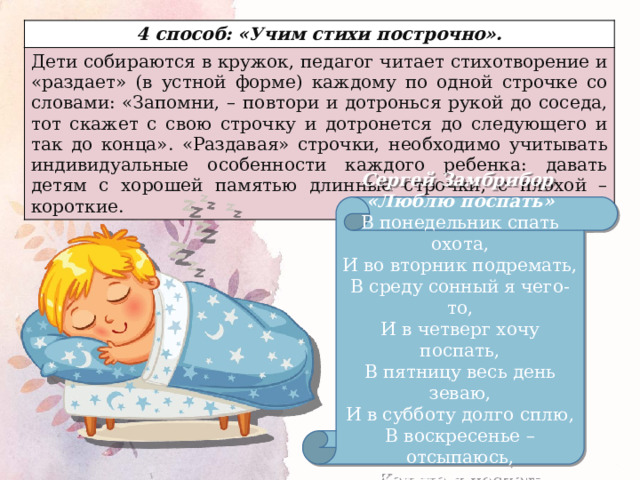4 способ: «Учим стихи построчно». Дети собираются в кружок, педагог читает стихотворение и «раздает» (в устной форме) каждому по одной строчке со словами: «Запомни, – повтори и дотронься рукой до соседа, тот скажет с свою строчку и дотронется до следующего и так до конца». «Раздавая» строчки, необходимо учитывать индивидуальные особенности каждого ребенка: давать детям с хорошей памятью длинные строчки, с плохой – короткие. Сергей Замбрибор «Люблю поспать» В понедельник спать охота, И во вторник подремать, В среду сонный я чего-то, И в четверг хочу поспать, В пятницу весь день зеваю, И в субботу долго сплю, В воскресенье – отсыпаюсь, Как же я поспать люблю! 