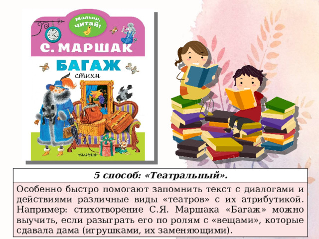 5 способ: «Театральный». Особенно быстро помогают запомнить текст с диалогами и действиями различные виды «театров» с их атрибутикой. Например: стихотворение С.Я. Маршака «Багаж» можно выучить, если разыграть его по ролям с «вещами», которые сдавала дама (игрушками, их заменяющими). 