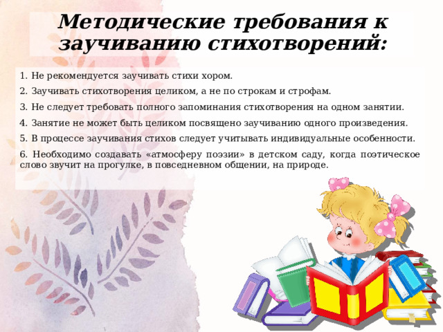 Методические требования к заучиванию стихотворений: 1. Не рекомендуется заучивать стихи хором. 2. Заучивать стихотворения целиком, а не по строкам и строфам. 3. Не следует требовать полного запоминания стихотворения на одном занятии. 4. Занятие не может быть целиком посвящено заучиванию одного произведения. 5. В процессе заучивания стихов следует учитывать индивидуальные особенности. 6. Необходимо создавать «атмосферу поэзии» в детском саду, когда поэтическое слово звучит на прогулке, в повседневном общении, на природе. 