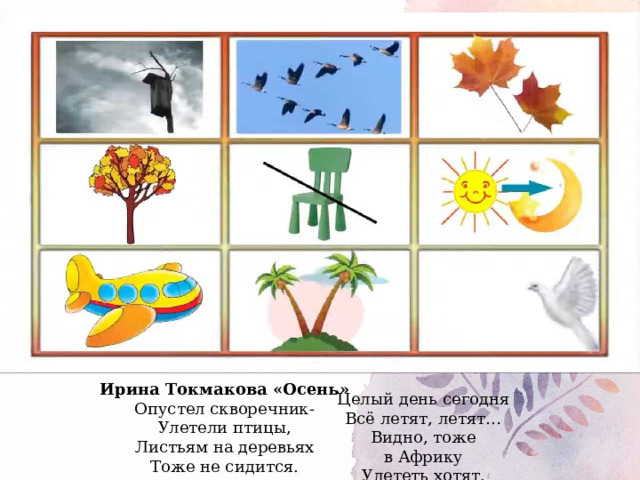 Ирина Токмакова «Осень» Опустел скворечник-  Улетели птицы,  Листьям на деревьях  Тоже не сидится. Целый день сегодня  Всё летят, летят…  Видно, тоже в Африку  Улететь хотят.  