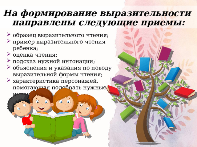 На формирование выразительности  направлены следующие приемы: образец выразительного чтения; пример выразительного чтения ребенка; оценка чтения; подсказ нужной интонации; объяснения и указания по поводу выразительной формы чтения; характеристика персонажей, помогающая подобрать нужные интонации. 