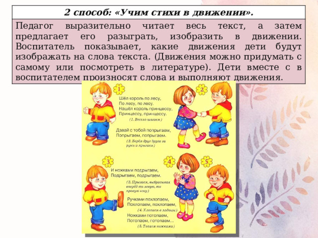 2 способ: «Учим стихи в движении». Педагог выразительно читает весь текст, а затем предлагает его разыграть, изобразить в движении. Воспитатель показывает, какие движения дети будут изображать на слова текста. (Движения можно придумать с самому или посмотреть в литературе). Дети вместе с в воспитателем произносят слова и выполняют движения. 