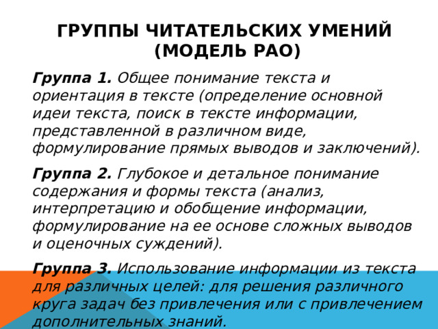 ГРУППЫ ЧИТАТЕЛЬСКИХ УМЕНИЙ (МОДЕЛЬ РАО)  Группа 1. Общее понимание текста и ориентация в тексте (определение основной идеи текста, поиск в тексте информации, представленной в различном виде, формулирование прямых выводов и заключений). Группа 2. Глубокое и детальное понимание содержания и формы текста (анализ, интерпретацию и обобщение информации, формулирование на ее основе сложных выводов и оценочных суждений). Группа 3. Использование информации из текста для различных целей: для решения различного круга задач без привлечения или с привлечением дополнительных знаний. 