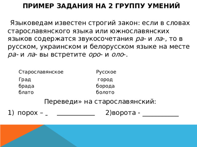 ПРИМЕР ЗАДАНИЯ НА 2 ГРУППУ УМЕНИЙ   Языковедам известен строгий закон: если в словах старославянского языка или южнославянских языков содержатся звукосочетания ра- и ла -, то в русском, украинском и белорусском языке на месте ра- и ла - вы встретите оро - и оло -. Переведи» на старославянский: порох –    2)ворота - ___________ Старославянское Град   Русское брада   блато    город борода болото 