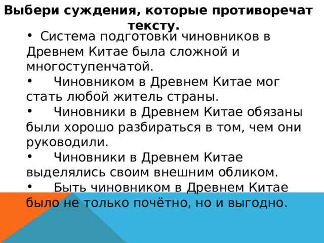 Выбери суждения, которые противоречат тексту.   Система подготовки чиновников в Древнем Китае была сложной и многоступенчатой.  Чиновником в Древнем Китае мог стать любой житель страны.  Чиновники в Древнем Китае обязаны были хорошо разбираться в том, чем они руководили.  Чиновники в Древнем Китае выделялись своим внешним обликом.  Быть чиновником в Древнем Китае было не только почётно, но и выгодно. 