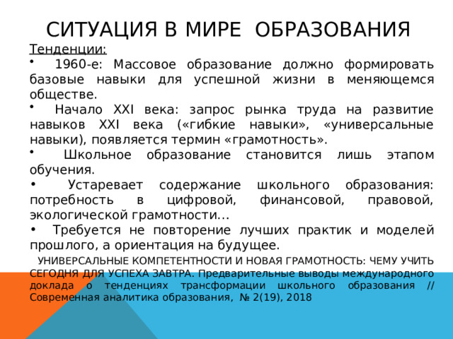 СИТУАЦИЯ В МИРЕ ОБРАЗОВАНИЯ Тенденции:   1960-е: Массовое образование должно формировать базовые навыки для успешной жизни в меняющемся обществе.  Начало XXI века: запрос рынка труда на развитие навыков XXI века («гибкие навыки», «универсальные навыки), появляется термин «грамотность».  Школьное образование становится лишь этапом обучения.  Устаревает содержание школьного образования: потребность в цифровой, финансовой, правовой, экологической грамотности…  Требуется не повторение лучших практик и моделей прошлого, а ориентация на будущее.  УНИВЕРСАЛЬНЫЕ КОМПЕТЕНТНОСТИ И НОВАЯ ГРАМОТНОСТЬ: ЧЕМУ УЧИТЬ СЕГОДНЯ ДЛЯ УСПЕХА ЗАВТРА. Предварительные выводы международного доклада о тенденциях трансформации школьного образования // Современная аналитика образования, № 2(19), 2018 