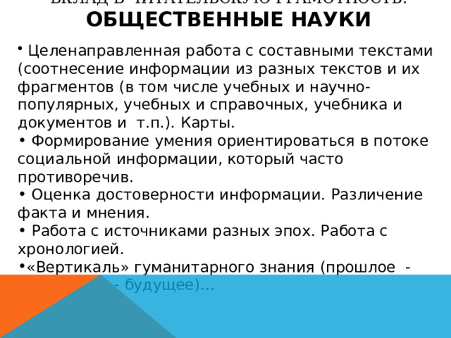 ВКЛАД В ЧИТАТЕЛЬСКУЮ ГРАМОТНОСТЬ: ОБЩЕСТВЕННЫЕ НАУКИ  Целенаправленная работа с составными текстами (соотнесение информации из разных текстов и их фрагментов (в том числе учебных и научно-популярных, учебных и справочных, учебника и документов и т.п.). Карты.  Формирование умения ориентироваться в потоке социальной информации, который часто противоречив.  Оценка достоверности информации. Различение факта и мнения.  Работа с источниками разных эпох. Работа с хронологией. «Вертикаль» гуманитарного знания (прошлое - настоящее - будущее)… 