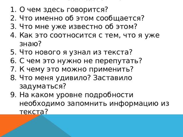 ВОПРОСЫ САМОМУ СЕБЕ О чем здесь говорится? Что именно об этом сообщается? Что мне уже известно об этом? Как это соотносится с тем, что я уже знаю? Что нового я узнал из текста? С чем это нужно не перепутать? К чему это можно применить? Что меня удивило? Заставило задуматься? На каком уровне подробности необходимо запомнить информацию из текста? … 