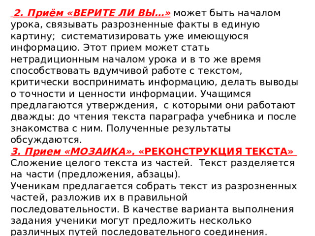  2. Приём « Верите ли вы…»  может быть началом урока, связывать разрозненные факты в единую картину; систематизировать уже имеющуюся информацию. Этот прием может стать нетрадиционным началом урока и в то же время способствовать вдумчивой работе с текстом, критически воспринимать информацию, делать выводы о точности и ценности информации. Учащимся предлагаются утверждения,  с которыми они работают дважды: до чтения текста параграфа учебника и после знакомства с ним. Полученные результаты обсуждаются. 3. Прием «Мозаика».  «Реконструкция текста»  Сложение целого текста из частей.  Текст разделяется на части (предложения, абзацы). Ученикам предлагается собрать текст из разрозненных частей, разложив их в правильной последовательности. В качестве варианта выполнения задания ученики могут предложить несколько различных путей последовательного соединения. В случае необходимости ученики могут вносить в текст небольшие коррективы, добавляя скрепляющие фразы, переходы. 