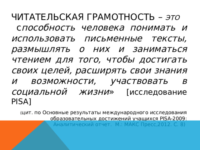 ЧИТАТЕЛЬСКАЯ ГРАМОТНОСТЬ – ЭТО  с пособность человека понимать и использовать письменные тексты, размышлять о них и заниматься чтением для того, чтобы достигать своих целей, расширять свои знания и возможности, участвовать в социальной жизни » [исследование PISA] ( цит. по Основные результаты международного исследования образовательных достижений учащихся PISA-2009: Аналитический отчет. М.: МАКС Пресс,2012. С. 8) 