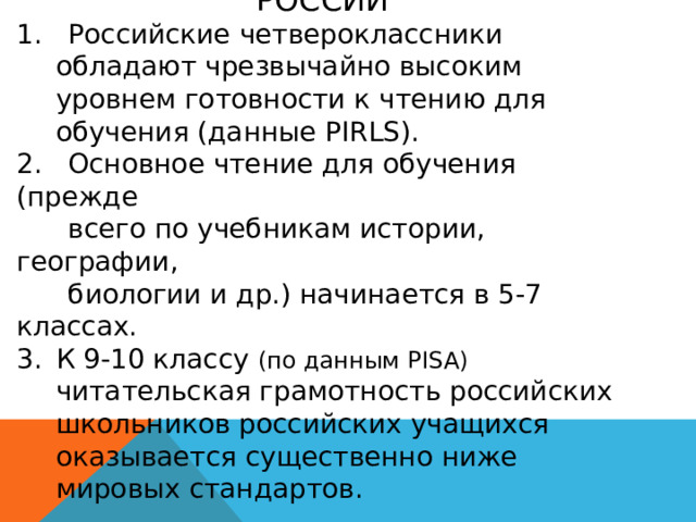 СИТУАЦИЯ В ОБЛАСТИ ЧТЕНИЯ В РОССИИ 1. Российские четвероклассники обладают чрезвычайно высоким уровнем готовности к чтению для обучения (данные PIRLS). 2. Основное чтение для обучения (прежде  всего по учебникам истории, географии,  биологии и др.) начинается в 5-7 классах. К 9-10 классу (по данным PISA) читательская грамотность российских школьников российских учащихся оказывается существенно ниже мировых стандартов. 