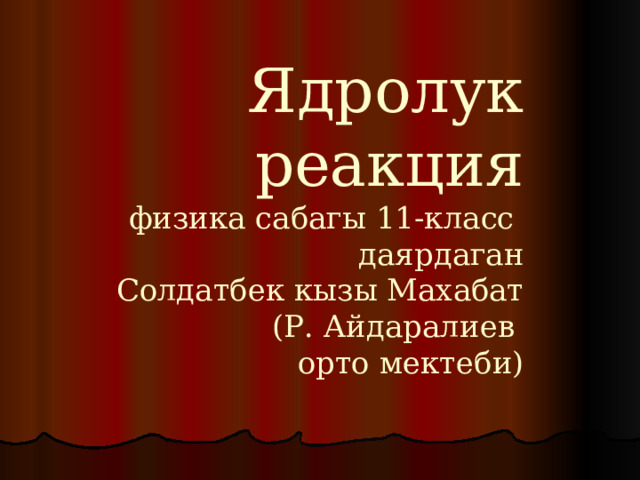 Ядролук реакция  физика сабагы 11-класс  даярдаган  Солдатбек кызы Махабат  (Р. Айдаралиев  орто мектеби) 