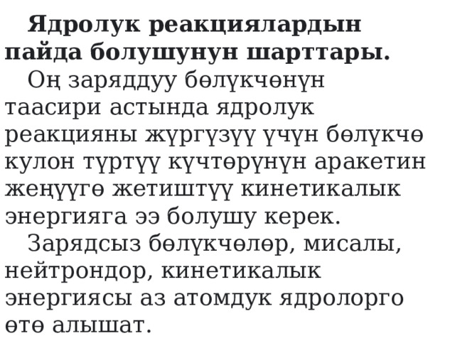  Ядролук реакциялардын пайда болушунун шарттары.   Оң заряддуу бөлүкчөнүн таасири астында ядролук реакцияны жүргүзүү үчүн бөлүкчө кулон түртүү күчтөрүнүн аракетин жеңүүгө жетиштүү кинетикалык энергияга ээ болушу керек.    Зарядсыз бөлүкчөлөр, мисалы, нейтрондор, кинетикалык энергиясы аз атомдук ядролорго өтө алышат.  