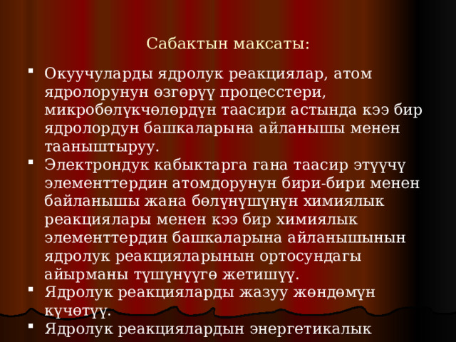 Сабактын максаты: Окуучуларды ядролук реакциялар, атом ядролорунун өзгөрүү процесстери, микробөлүкчөлөрдүн таасири астында кээ бир ядролордун башкаларына айланышы менен тааныштыруу. Электрондук кабыктарга гана таасир этүүчү элементтердин атомдорунун бири-бири менен байланышы жана бөлүнүшүнүн химиялык реакциялары менен кээ бир химиялык элементтердин башкаларына айланышынын ядролук реакцияларынын ортосундагы айырманы түшүнүүгө жетишүү. Ядролук реакцияларды жазуу жөндөмүн күчөтүү. Ядролук реакциялардын энергетикалык чыгышын эсептөө көндүмдөрүн өнүктүрүү. 