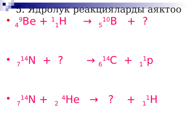  5. Ядролук реакцияларды аяктоо   4 9 Be + 1 1 H → 5 10 B + ?  7 14 N + ? → 6 14 C + 1 1 p  7 14 N + 2  4 He → ? + 1 1 H 
