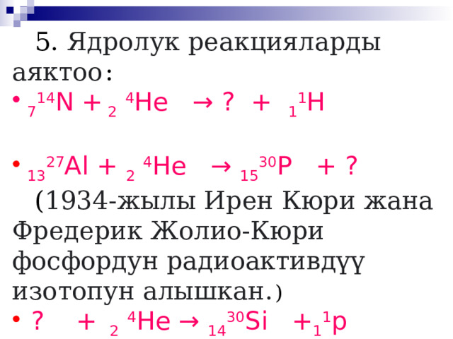  5. Ядролук реакцияларды аяктоо  :  7 14 N + 2  4 He → ? + 1 1 H  13 27 Al + 2  4 He → 15 30 P + ?   ( 1934-жылы Ирен Кюри жана Фредерик Жолио-Кюри фосфордун радиоактивдүү изотопун алышкан.  )  ? + 2  4 He → 14 30 Si + 1 1 p  