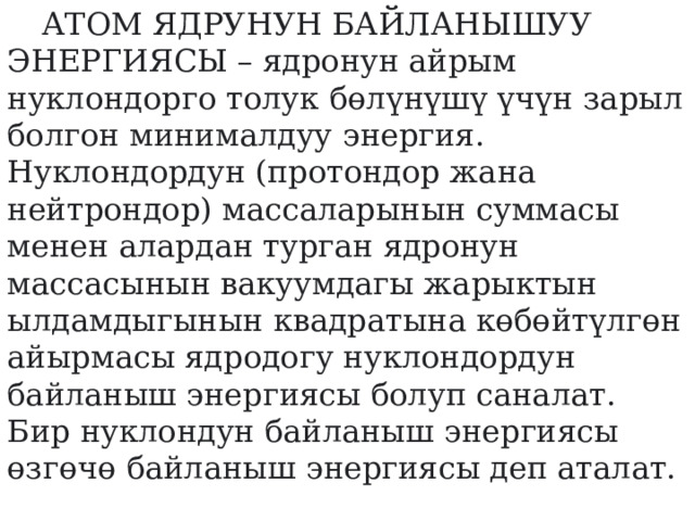  АТОМ ЯДРУНУН БАЙЛАНЫШУУ ЭНЕРГИЯСЫ – ядронун айрым нуклондорго толук бөлүнүшү үчүн зарыл болгон минималдуу энергия.  Нуклондордун (протондор жана нейтрондор) массаларынын суммасы менен алардан турган ядронун массасынын вакуумдагы жарыктын ылдамдыгынын квадратына көбөйтүлгөн айырмасы ядродогу нуклондордун байланыш энергиясы болуп саналат. Бир нуклондун байланыш энергиясы өзгөчө байланыш энергиясы деп аталат.    