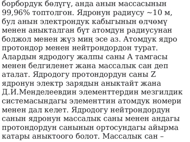  ЯДРО (атомдук) – атомдун оң заряддуу борбордук бөлүгү, анда анын массасынын 99,96% топтолгон. Ядронун радиусу ~10 м, бул анын электрондук кабыгынын өлчөмү менен аныкталган бүт атомдун радиусунан болжол менен жүз миң эсе аз. Атомдук ядро ​​протондор менен нейтрондордон турат. Алардын ядродогу жалпы саны А тамгасы менен белгиленет жана массалык сан деп аталат. Ядродогу протондордун саны Z ядронун электр зарядын аныктайт жана Д.И.Менделеевдин элементтердин мезгилдик системасындагы элементтин атомдук номери менен дал келет. Ядродогу нейтрондордун санын ядронун массалык саны менен андагы протондордун санынын ортосундагы айырма катары аныктоого болот. Массалык сан – ядродогу нуклондордун саны.  