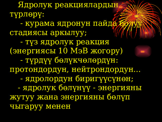  Ядролук реакциялардын түрлөрү:   - курама ядронун пайда болуу стадиясы аркылуу;   - түз ядролук реакция (энергиясы 10 МэВ жогору)   - түрдүү бөлүкчөлөрдүн: протондордун, нейтрондордун...   - ядролордун биригүүсүнөн;   - ядролук бөлүнүү - энергияны жутуу жана энергияны бөлүп чыгаруу менен   