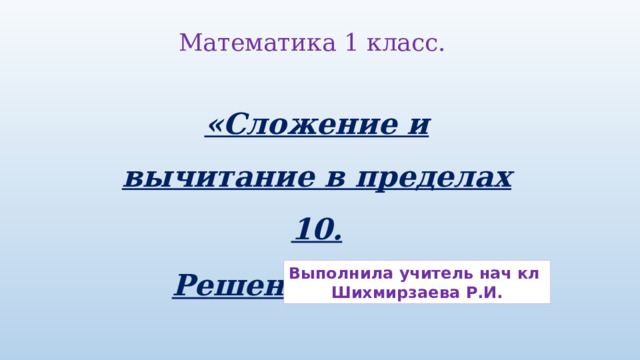 Математика 1 класс. «Сложение и вычитание в пределах 10. Решение задач.»   Выполнила учитель нач кл Шихмирзаева Р.И. 