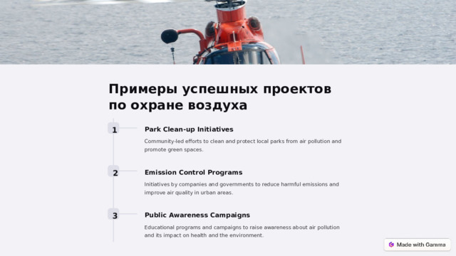 Примеры успешных проектов по охране воздуха 1 Park Clean-up Initiatives Community-led efforts to clean and protect local parks from air pollution and promote green spaces. 2 Emission Control Programs Initiatives by companies and governments to reduce harmful emissions and improve air quality in urban areas. 3 Public Awareness Campaigns Educational programs and campaigns to raise awareness about air pollution and its impact on health and the environment.  