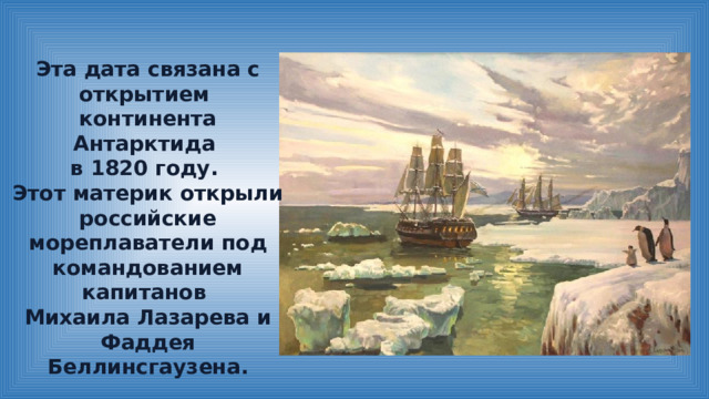 Эта дата связана с открытием континента Антарктида в 1820 году. Этот материк открыли российские мореплаватели под командованием капитанов Михаила Лазарева и Фаддея Беллинсгаузена. 