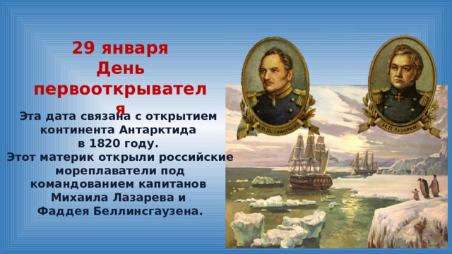 29 января День первооткрывателя Эта дата связана с открытием континента Антарктида в 1820 году. Этот материк открыли российские мореплаватели под командованием капитанов Михаила Лазарева и Фаддея Беллинсгаузена. 