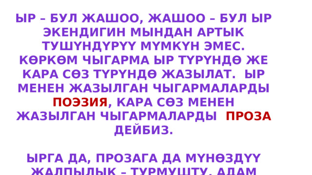 Ыр – бул жашоо, жашоо – бул ыр экендигин мындан артык тушүндүрүү мүмкүн эмес. Көркөм чыгарма ыр түрүндө же кара сөз түрүндө жазылат. ыр менен жазылган чыгармаларды поэзия , кара сөз менен жазылган чыгармаларды проза дейбиз.  Ырга да, прозага да мүнөздүү жалпылык – турмушту, адам мүнөзүн образдуу, элестүү чагылдырганында. 