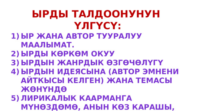 Ырды талдоонунун үлгүсү: Ыр жана автор тууралуу маалымат. Ырды көркөм окуу Ырдын жанрдык өзгөчөлүгү Ырдын идеясына (автор эмнени айткысы келген) жана темасы жөнүндө Лирикалык каарманга мүнөздөмө, анын көз карашы, ой сезими, мамилеси ж.б Эмоционалдуу сезимдер, боектор Троптун түрлөрү 