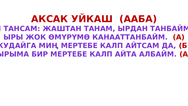 Аксак уйкаш (ааба) Мен тансам: жаштан танам, ырдан танбайм (а) Ыры жок өмүрүмө канааттанбайм. (А) Кудайга миң мертебе калп айтсам да, (Б) Ырыма бир мертебе калп айта албайм. (а) 