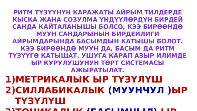 Ритм түзүүнүн каражаты айрым тилдерде кыска жана созулма үндүүлөрдүн бирдей санда кайталанышы болсо, кээ бирөөндө муун сандарынын бирдейлиги айрымдарында басымдын катышы болот. Кээ бирөөндө муун да, басым да ритм түзүүгө катышат. Ушуга карап азыр илимде ыр курулушунун төрт системасы ажыратылат. Метрикалык ыр түзүлүш Силлабикалык (муунчул ) ыр түзүлүш Тоникалык (басымчыл) ыр түзүлүш Силлабо-тоникалык (муун басымчыл) ыр түзүлүш 