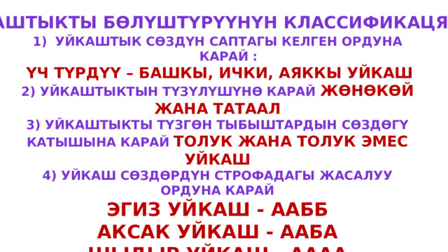 Уйкаштыкты бөлүштүрүүнүн классификацясы  Уйкаштык сөздүн саптагы келген ордуна карай :  үч түрдүү – башкы, ички, аяккы уйкаш 2) Уйкаштыктын түзүлүшүнө карай жөнөкөй жана татаал 3) Уйкаштыкты түзгөн тыбыштардын сөздөгү катышына карай толук жана толук эмес уйкаш 4) Уйкаш сөздөрдүн строфадагы жасалуу ордуна карай Эгиз уйкаш - аабб Аксак уйкаш - ааба Шыдыр уйкаш - аааа Аттама уйкаш - абаб Оромо уйкаш – абба (Абва) 