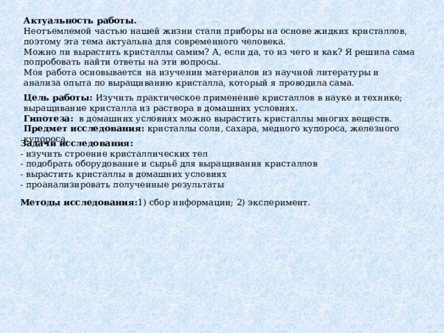 Актуальность работы. Неотъемлемой частью нашей жизни стали приборы на основе жидких кристаллов, поэтому эта тема актуальна для современного человека. Можно ли вырастить кристаллы самим? А, если да, то из чего и как? Я решила сама попробовать найти ответы на эти вопросы. Моя работа основывается на изучении материалов из научной литературы и анализа опыта по выращиванию кристалла, который я проводила сама. Цель работы: Изучить практическое применение кристаллов в науке и технике; выращивание кристалла из раствора в домашних условиях. Гипотеза:   в домашних условиях можно вырастить кристаллы многих веществ. Предмет исследования: кристаллы соли, сахара, медного купороса, железного купороса. Задачи исследования: - изучить строение кристаллических тел - подобрать оборудование и сырьё для выращивания кристаллов - вырастить кристаллы в домашних условиях - проанализировать полученные результаты Методы исследования: 1) сбор информации; 2) эксперимент. 