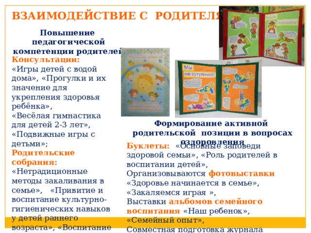 ВЗАИМОДЕЙСТВИЕ С РОДИТЕЛЯМИ Повышение педагогической компетенции родителей Консультации: «Игры детей с водой дома», «Прогулки и их значение для укрепления здоровья ребёнка», «Весёлая гимнастика для детей 2-3 лет», «Подвижные игры с детьми»; Родительские собрания: «Нетрадиционные методы закаливания в семье», «Привитие и воспитание культурно-гигиенических навыков у детей раннего возраста», «Воспитание сенсорных навыков в раннем возрасте» Формирование активной родительской позиции в вопросах оздоровления Буклеты: «Основные заповеди здоровой семьи», «Роль родителей в воспитании детей», Организовываются фотовыставки «Здоровье начинается в семье», «Закаляемся играя », Выставки альбомов семейного воспитания «Наш ребенок», «Семейный опыт», Совместная подготовка журнала МБДОУ «От двух до семи» 