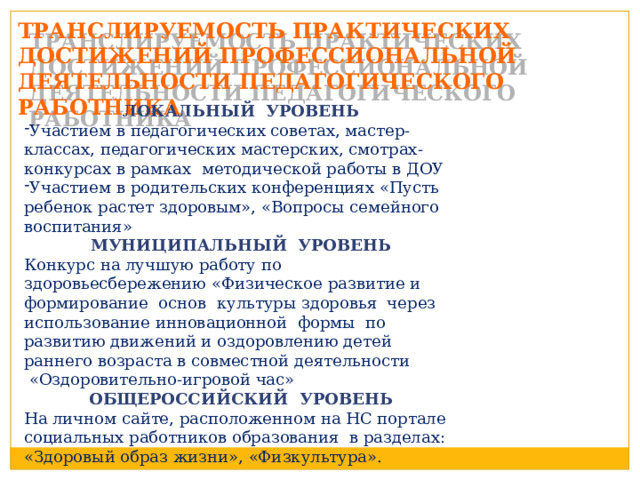 ТРАНСЛИРУЕМОСТЬ ПРАКТИЧЕСКИХ ДОСТИЖЕНИЙ ПРОФЕССИОНАЛЬНОЙ ДЕЯТЕЛЬНОСТИ ПЕДАГОГИЧЕСКОГО РАБОТНИКА ЛОКАЛЬНЫЙ УРОВЕНЬ Участием в педагогических советах, мастер-классах, педагогических мастерских, смотрах-конкурсах в рамках методической работы в ДОУ Участием в родительских конференциях «Пусть ребенок растет здоровым», «Вопросы семейного воспитания» МУНИЦИПАЛЬНЫЙ УРОВЕНЬ Конкурс на лучшую работу по здоровьесбережению «Физическое развитие и формирование основ культуры здоровья через использование инновационной формы по развитию движений и оздоровлению детей раннего возраста в совместной деятельности  «Оздоровительно-игровой час» ОБЩЕРОССИЙСКИЙ УРОВЕНЬ На личном сайте, расположенном на НС портале социальных работников образования в разделах: «Здоровый образ жизни», «Физкультура». 