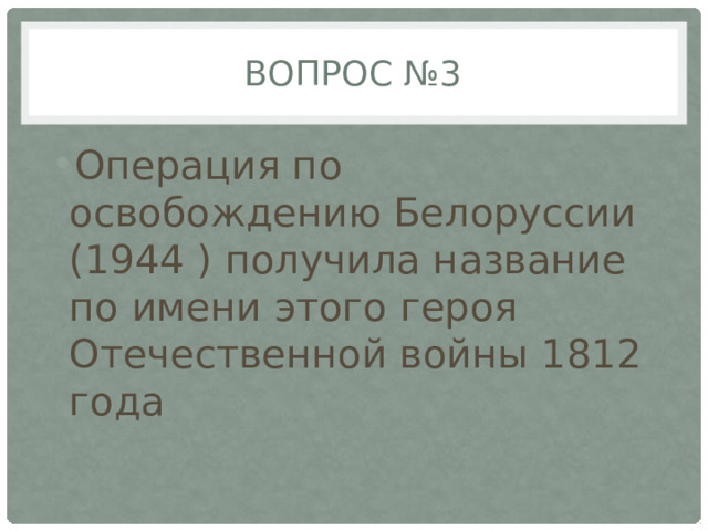 Вопрос №3 Операция по освобождению Белоруссии (1944 ) получила название по имени этого героя Отечественной войны 1812 года 