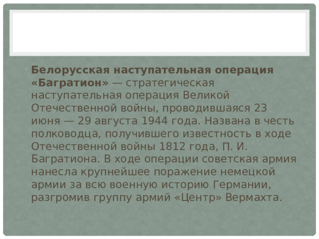 Белорусская наступательная операция «Багратион»  — стратегическая наступательная операция Великой Отечественной войны, проводившаяся 23 июня — 29 августа 1944 года. Названа в честь полководца, получившего известность в ходе Отечественной войны 1812 года, П. И. Багратиона. В ходе операции советская армия нанесла крупнейшее поражение немецкой армии за всю военную историю Германии, разгромив группу армий «Центр» Вермахта. 