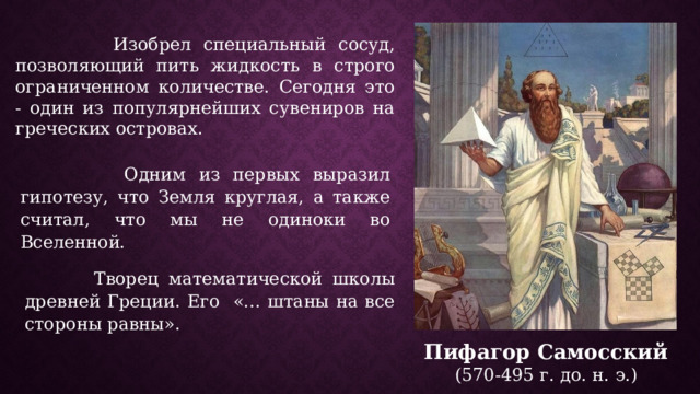  Изобрел специальный сосуд, позволяющий пить жидкость в строго ограниченном количестве. Сегодня это - один из популярнейших сувениров на греческих островах.  Одним из первых выразил гипотезу, что Земля круглая, а также считал, что мы не одиноки во Вселенной.  Творец математической школы древней Греции. Его «... штаны на все стороны равны». Пифагор Самосский  (570-495 г. до. н. э.) 