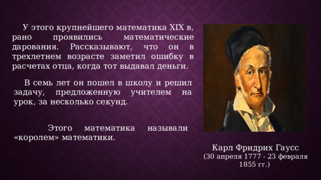  У этого крупнейшего математика XIX в, рано проявились математические дарования. Рассказывают, что он в трехлетнем возрасте заметил ошибку в расчетах отца, когда тот выдавал деньги.  В семь лет он пошел в школу и решил задачу, предложенную учителем на урок, за несколько секунд.  Этого математика называли «королем» математики. Карл Фридрих Гаусс (30 апреля 1777 - 23 февраля 1855 гг.) 