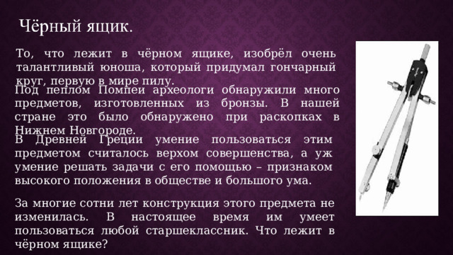 То, что лежит в чёрном ящике, изобрёл очень талантливый юноша, который придумал гончарный круг, первую в мире пилу. Под пеплом Помпеи археологи обнаружили много предметов, изготовленных из бронзы. В нашей стране это было обнаружено при раскопках в Нижнем Новгороде. В Древней Греции умение пользоваться этим предметом считалось верхом совершенства, а уж умение решать задачи с его помощью – признаком высокого положения в обществе и большого ума. За многие сотни лет конструкция этого предмета не изменилась. В настоящее время им умеет пользоваться любой старшеклассник. Что лежит в чёрном ящике? 