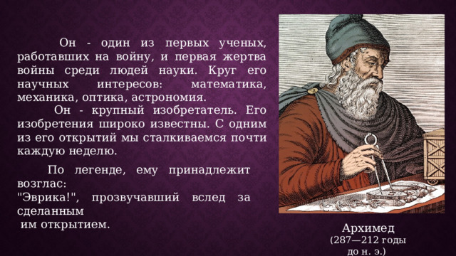  Он - один из первых ученых, работавших на войну, и первая жертва войны среди людей науки. Круг его научных интересов: математика, механика, оптика, астрономия.  Он - крупный изобретатель. Его изобретения широко известны. С одним из его открытий мы сталкиваемся почти каждую неделю.  По легенде, ему принадлежит возглас: 