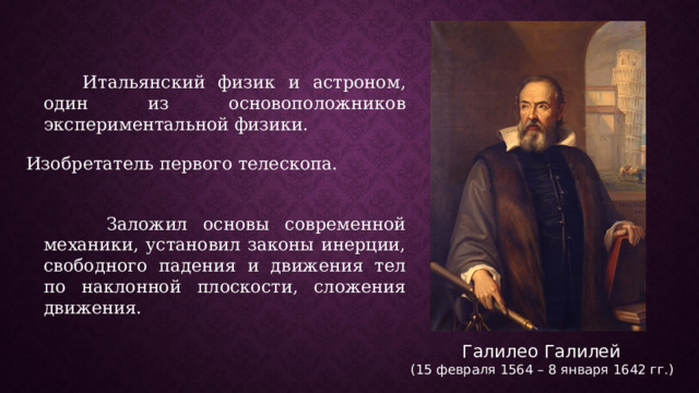  Итальянский физик и астроном, один из основоположников экспериментальной физики.   Изобретатель первого телескопа.  Заложил основы современной механики, установил законы инерции, свободного падения и движения тел по наклонной плоскости, сложения движения. Галилео Галилей (15 февраля 1564 – 8 января 1642 гг.) 