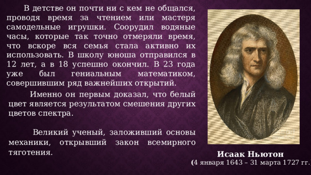  В детстве он почти ни с кем не общался, проводя время за чтением или мастеря самодельные игрушки. Соорудил водяные часы, которые так точно отмеряли время, что вскоре вся семья стала активно их использовать. В школу юноша отправился в 12 лет, а в 18 успешно окончил. В 23 года уже был гениальным математиком, совершившим ряд важнейших открытий.  Именно он первым доказал, что белый цвет является результатом смешения других цветов спектра.  Великий ученый, заложивший основы механики , открывший закон всемирного тяготения. Исаак  Ньютон ( 4 января 1643 – 31 марта 1727 гг.) 