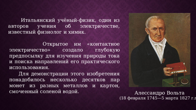  Итальянский учёный-физик, один из авторов учения об электричестве, известный физиолог и химик.  Открытое им «контактное электричество» создало глубокую предпосылку для изучения природы тока и поиска направлений его практического использования.  Для демонстрации этого изобретения понадобилось несколько десятков пар монет из разных металлов и картон, смоченный соленой водой. Алессандро Вольта (18 февраля 1745—5 марта 1827 г.г.) 