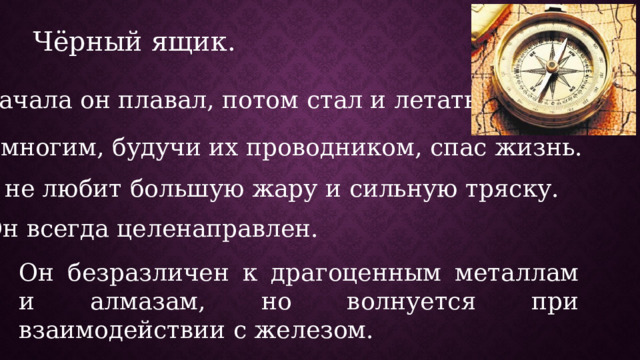 Чёрный ящик. Сначала он плавал, потом стал и летать. Он многим, будучи их проводником, спас жизнь. Он не любит большую жару и сильную тряску. Он всегда целенаправлен. Он безразличен к драгоценным металлам и алмазам, но волнуется при взаимодействии с железом. 